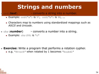 Strings and numbers
74
 ord(text) - converts a string into a number.
 Example: ord("a") is 97, ord("b") is 98, ...
 Characters map to numbers using standardized mappings such as
ASCII and Unicode.
 chr(number) - converts a number into a string.
 Example: chr(99) is "c"
 Exercise: Write a program that performs a rotation cypher.
 e.g. "Attack" when rotated by 1 becomes "buubdl"
 