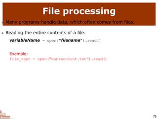 File processing
75
 Many programs handle data, which often comes from files.
 Reading the entire contents of a file:
variableName = open("filename").read()
Example:
file_text = open("bankaccount.txt").read()
 