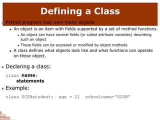 Defining a Class
 Python program may own many objects
 An object is an item with fields supported by a set of method functions.
 An object can have several fields (or called attribute variables) describing
such an object
 These fields can be accessed or modified by object methods
 A class defines what objects look like and what functions can operate
on these object.
 Declaring a class:
class name:
statements
 Example:
class UCSBstudent: age = 21 schoolname=‘UCSB’
 