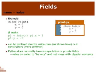 Fields
name = value
 Example:
class Point:
x = 0
y = 0
# main
p1 = Point() p1.x = 2
p1.y = -5
 can be declared directly inside class (as shown here) or in
constructors (more common)
 Python does not really have encapsulation or private fields
 relies on caller to "be nice" and not mess with objects' contents
point.py
1
2
3
class Point:
x = 0
y = 0
 