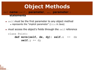 Object Methods
def name(self, parameter, ..., parameter):
statements
 self must be the first parameter to any object method
 represents the "implicit parameter" (this in Java)
 must access the object's fields through the self reference
class Point:
def move(self, dx, dy): self.x += dx
self.y += dy
 