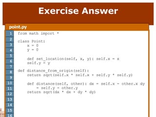 Exercise Answer
point.py
1 from math import *
class Point:
x = 0
y = 0
def set_location(self, x, y): self.x = x
self.y = y
def distance_from_origin(self):
return sqrt(self.x * self.x + self.y * self.y)
def distance(self, other): dx = self.x - other.x dy
= self.y - other.y
return sqrt(dx * dx + dy * dy)
2
3
4
5
6
7
8
9
10
11
12
13
14
15
16
 