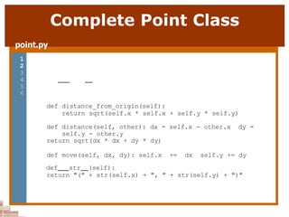 Complete Point Class
point.py
1 from math import *
2
3 class Point:
4 def init (self, x, y):
5 self.x = x
6 self.y = y
7
8
9
10
11
12
13
14
15
16
17
18
19
20
21
def distance_from_origin(self):
return sqrt(self.x * self.x + self.y * self.y)
def distance(self, other): dx = self.x - other.x dy =
self.y - other.y
return sqrt(dx * dx + dy * dy)
def move(self, dx, dy): self.x += dx self.y += dy
def str (self):
return "(" + str(self.x) + ", " + str(self.y) + ")"
 