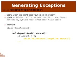 Generating Exceptions
raise ExceptionType("message")
 useful when the client uses your object improperly
 types: ArithmeticError, AssertionError, IndexError,
NameError, SyntaxError, TypeError, ValueError
 Example:
class BankAccount:
...
def deposit(self, amount):
if amount < 0:
raise ValueError("negative amount")
...
 