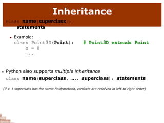 Inheritance
class name(superclass):
statements
 Example:
class Point3D(Point):
z = 0
...
# Point3D extends Point
 Python also supports multiple inheritance
class name(superclass, ..., superclass): statements
(if > 1 superclass has the same field/method, conflicts are resolved in left-to-right order)
 