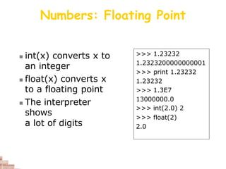 Numbers: Floating Point
 int(x) converts x to
an integer
 float(x) converts x
to a floating point
 The interpreter
shows
a lot of digits
>>> 1.23232
1.2323200000000001
>>> print 1.23232
1.23232
>>> 1.3E7
13000000.0
>>> int(2.0) 2
>>> float(2)
2.0
 