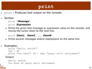 12
 print : Produces text output on the console.
 Syntax:
print "Message"
print Expression
 Prints the given text message or expression value on the console, and
moves the cursor down to the next line.
print Item1, Item2, ..., ItemN
 Prints several messages and/or expressions on the same line.
 Examples:
print "Hello, world!"
age = 45
print "You have", 65 - age, "years until retirement"
Output:
Hello, world!
You have 20 years until retirement
print
 