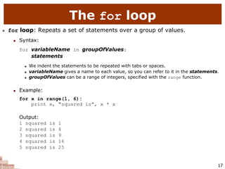 17
The for loop
 for loop: Repeats a set of statements over a group of values.
 Syntax:
for variableName in groupOfValues:
statements
 We indent the statements to be repeated with tabs or spaces.
 variableName gives a name to each value, so you can refer to it in the statements.
 groupOfValues can be a range of integers, specified with the range function.
 Example:
for x in range(1, 6):
print x, "squared is", x * x
Output:
1 squared is 1
2 squared is 4
3 squared is 9
4 squared is 16
5 squared is 25
 