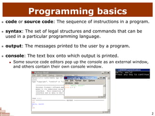 2
 code or source code: The sequence of instructions in a program.
 syntax: The set of legal structures and commands that can be
used in a particular programming language.
 output: The messages printed to the user by a program.
 console: The text box onto which output is printed.
 Some source code editors pop up the console as an external window,
and others contain their own console window.
Programming basics
 