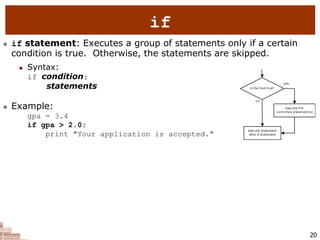 20
if
 if statement: Executes a group of statements only if a certain
condition is true. Otherwise, the statements are skipped.
 Syntax:
if condition:
statements
 Example:
gpa = 3.4
if gpa > 2.0:
print "Your application is accepted."
 