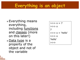 Everything is an object
 Everything means
everything,
including functions
and classes (more
on this later!)
 Data type is a
property of the
object and not of
the variable
>>> x = 7
>>> x
7
>>> x = 'hello'
>>> x
'hello'
>>>
 
