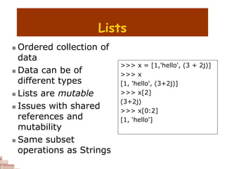 Lists
 Ordered collection of
data
 Data can be of
different types
 Lists are mutable
 Issues with shared
references and
mutability
 Same subset
operations as Strings
>>> x = [1,'hello', (3 + 2j)]
>>> x
[1, 'hello', (3+2j)]
>>> x[2]
(3+2j)
>>> x[0:2]
[1, 'hello']
 