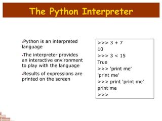 The Python Interpreter
•Python is an interpreted
language
•The interpreter provides
an interactive environment
to play with the language
•Results of expressions are
printed on the screen
>>> 3 + 7
10
>>> 3 < 15
True
>>> 'print me'
'print me'
>>> print 'print me'
print me
>>>
 