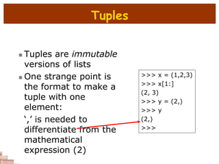 Tuples
 Tuples are immutable
versions of lists
 One strange point is
the format to make a
tuple with one
element:
‘,’ is needed to
differentiate from the
mathematical
expression (2)
>>> x = (1,2,3)
>>> x[1:]
(2, 3)
>>> y = (2,)
>>> y
(2,)
>>>
 