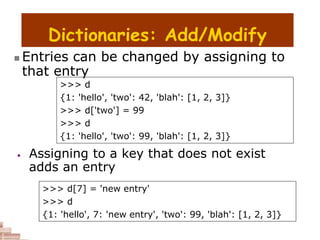 Dictionaries: Add/Modify
>>> d
{1: 'hello', 'two': 42, 'blah': [1, 2, 3]}
>>> d['two'] = 99
>>> d
{1: 'hello', 'two': 99, 'blah': [1, 2, 3]}
>>> d[7] = 'new entry'
>>> d
{1: 'hello', 7: 'new entry', 'two': 99, 'blah': [1, 2, 3]}
 Entries can be changed by assigning to
that entry
• Assigning to a key that does not exist
adds an entry
 