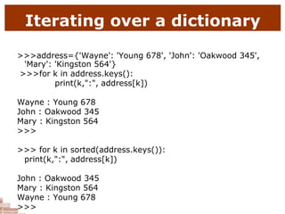 Iterating over a dictionary
>>>address={'Wayne': 'Young 678', 'John': 'Oakwood 345',
'Mary': 'Kingston 564'}
>>>for k in address.keys():
print(k,":", address[k])
Wayne : Young 678
John : Oakwood 345
Mary : Kingston 564
>>>
>>> for k in sorted(address.keys()):
print(k,":", address[k])
John : Oakwood 345
Mary : Kingston 564
Wayne : Young 678
>>>
 