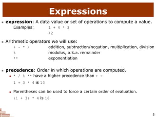 5
Expressions
 expression: A data value or set of operations to compute a value.
Examples: 1 + 4 * 3
42
 Arithmetic operators we will use:
 + - * / addition, subtraction/negation, multiplication, division
 % modulus, a.k.a. remainder
 ** exponentiation
 precedence: Order in which operations are computed.
 * / % ** have a higher precedence than + -
1 + 3 * 4 is 13
 Parentheses can be used to force a certain order of evaluation.
(1 + 3) * 4 is 16
 