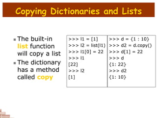 Copying Dictionaries and Lists
 The built-in
list function
will copy a list
 The dictionary
has a method
called copy
>>> l1 = [1]
>>> l2 = list(l1)
>>> l1[0] = 22
>>> l1
[22]
>>> l2
[1]
>>> d = {1 : 10}
>>> d2 = d.copy()
>>> d[1] = 22
>>> d
{1: 22}
>>> d2
{1: 10}
 
