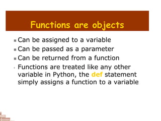 Functions are objects
 Can be assigned to a variable
 Can be passed as a parameter
 Can be returned from a function
• Functions are treated like any other
variable in Python, the def statement
simply assigns a function to a variable
 