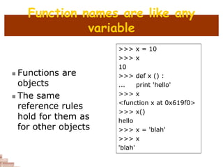 Function names are like any
variable
 Functions are
objects
 The same
reference rules
hold for them as
for other objects
>>> x = 10
>>> x
10
>>> def x () :
... print 'hello'
>>> x
<function x at 0x619f0>
>>> x()
hello
>>> x = 'blah'
>>> x
'blah'
 