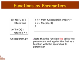 Functions as Parameters
def foo(f, a) :
return f(a)
def bar(x) :
return x * x
>>> from funcasparam import *
>>> foo(bar, 3)
9
Note that the function foo takes two
parameters and applies the first as a
function with the second as its
parameter
funcasparam.py
 