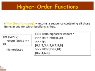 Higher-Order Functions
filter(boolfunc,seq) – returns a sequence containing all those
items in seq for which boolfunc is True.
def even(x):
return ((x%2 ==
0)
>>> from highorder import *
>>> lst = range(10)
>>> lst
[0,1,2,3,4,5,6,7,8,9]
>>> filter(even,lst)
[0,2,4,6,8]
highorder.py
 