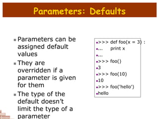 Parameters: Defaults
 Parameters can be
assigned default
values
 They are
overridden if a
parameter is given
for them
 The type of the
default doesn’t
limit the type of a
parameter
>>> def foo(x = 3) :
... print x
...
>>> foo()
3
>>> foo(10)
10
>>> foo('hello')
hello
 