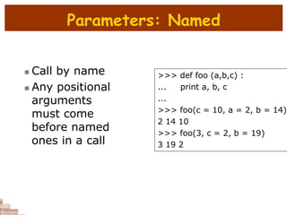 Parameters: Named
 Call by name
 Any positional
arguments
must come
before named
ones in a call
>>> def foo (a,b,c) :
... print a, b, c
...
>>> foo(c = 10, a = 2, b = 14)
2 14 10
>>> foo(3, c = 2, b = 19)
3 19 2
 