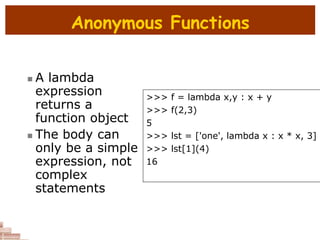 Anonymous Functions
 A lambda
expression
returns a
function object
 The body can
only be a simple
expression, not
complex
statements
>>> f = lambda x,y : x + y
>>> f(2,3)
5
>>> lst = ['one', lambda x : x * x, 3]
>>> lst[1](4)
16
 