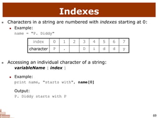 69
Indexes
 Characters in a string are numbered with indexes starting at 0:
 Example:
name = "P. Diddy"
 Accessing an individual character of a string:
variableName [ index ]
 Example:
print name, "starts with", name[0]
Output:
P. Diddy starts with P
index 0 1 2 3 4 5 6 7
character P . D i d d y
 