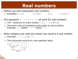 7
Real numbers
 Python can also manipulate real numbers.
 Examples: 6.022 -15.9997 42.0 2.143e17
 The operators + - * / % ** ( ) all work for real numbers.
 The / produces an exact answer: 15.0 / 2.0 is 7.5
 The same rules of precedence also apply to real numbers:
Evaluate ( ) before * / % before + -
 When integers and reals are mixed, the result is a real number.
 Example: 1 / 2.0 is 0.5
 The conversion occurs on a per-operator basis.
 7 / 3 * 1.2 + 3 / 2
 2 * 1.2 + 3 / 2
 2.4 + 3 / 2
 2.4 + 1
 3.4
 