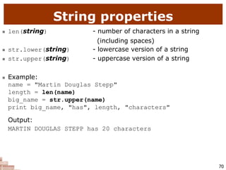70
String properties
 len(string) - number of characters in a string
(including spaces)
 str.lower(string) - lowercase version of a string
 str.upper(string) - uppercase version of a string
 Example:
name = "Martin Douglas Stepp"
length = len(name)
big_name = str.upper(name)
print big_name, "has", length, "characters"
Output:
MARTIN DOUGLAS STEPP has 20 characters
 