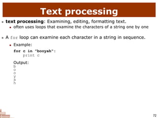 72
Text processing
 text processing: Examining, editing, formatting text.
 often uses loops that examine the characters of a string one by one
 A for loop can examine each character in a string in sequence.
 Example:
for c in "booyah":
print c
Output:
b
o
o
y
a
h
 