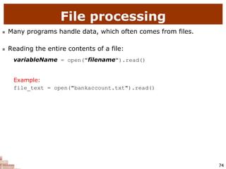 74
File processing
 Many programs handle data, which often comes from files.
 Reading the entire contents of a file:
variableName = open("filename").read()
Example:
file_text = open("bankaccount.txt").read()
 
