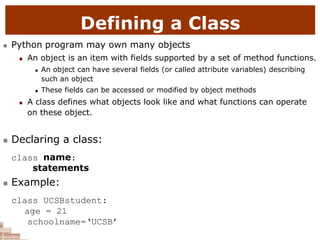 Defining a Class
 Python program may own many objects
 An object is an item with fields supported by a set of method functions.
 An object can have several fields (or called attribute variables) describing
such an object
 These fields can be accessed or modified by object methods
 A class defines what objects look like and what functions can operate
on these object.
 Declaring a class:
class name:
statements
 Example:
class UCSBstudent:
age = 21
schoolname=‘UCSB’
 