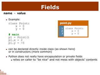 Fields
name = value
 Example:
class Point:
x = 0
y = 0
# main
p1 = Point()
p1.x = 2
p1.y = -5
 can be declared directly inside class (as shown here)
or in constructors (more common)
 Python does not really have encapsulation or private fields
 relies on caller to "be nice" and not mess with objects' contents
point.py
1
2
3
class Point:
x = 0
y = 0
 