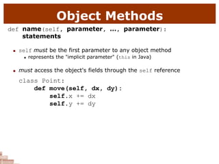 Object Methods
def name(self, parameter, ..., parameter):
statements
 self must be the first parameter to any object method
 represents the "implicit parameter" (this in Java)
 must access the object's fields through the self reference
class Point:
def move(self, dx, dy):
self.x += dx
self.y += dy
 