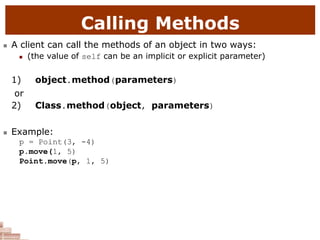 Calling Methods
 A client can call the methods of an object in two ways:
 (the value of self can be an implicit or explicit parameter)
1) object.method(parameters)
or
2) Class.method(object, parameters)
 Example:
p = Point(3, -4)
p.move(1, 5)
Point.move(p, 1, 5)
 