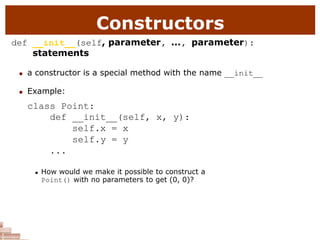 Constructors
def __init__(self, parameter, ..., parameter):
statements
 a constructor is a special method with the name __init__
 Example:
class Point:
def __init__(self, x, y):
self.x = x
self.y = y
...
 How would we make it possible to construct a
Point() with no parameters to get (0, 0)?
 