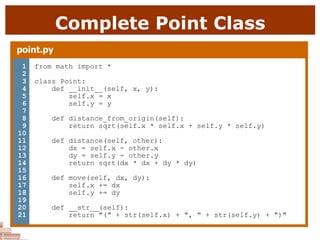 Complete Point Class
point.py
1
2
3
4
5
6
7
8
9
10
11
12
13
14
15
16
17
18
19
20
21
from math import *
class Point:
def __init__(self, x, y):
self.x = x
self.y = y
def distance_from_origin(self):
return sqrt(self.x * self.x + self.y * self.y)
def distance(self, other):
dx = self.x - other.x
dy = self.y - other.y
return sqrt(dx * dx + dy * dy)
def move(self, dx, dy):
self.x += dx
self.y += dy
def __str__(self):
return "(" + str(self.x) + ", " + str(self.y) + ")"
 