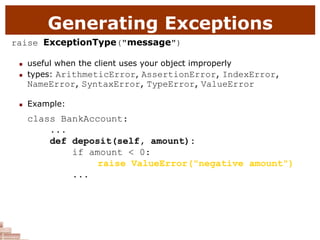 Generating Exceptions
raise ExceptionType("message")
 useful when the client uses your object improperly
 types: ArithmeticError, AssertionError, IndexError,
NameError, SyntaxError, TypeError, ValueError
 Example:
class BankAccount:
...
def deposit(self, amount):
if amount < 0:
raise ValueError("negative amount")
...
 