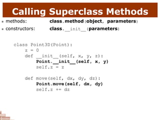 Calling Superclass Methods
 methods: class.method(object, parameters)
 constructors: class.__init__(parameters)
class Point3D(Point):
z = 0
def __init__(self, x, y, z):
Point.__init__(self, x, y)
self.z = z
def move(self, dx, dy, dz):
Point.move(self, dx, dy)
self.z += dz
 