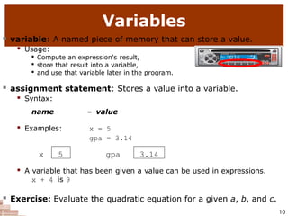  A variable that has been given a value can be used in expressions.
x + 4 is 9
 Exercise: Evaluate the quadratic equation for a given a, b, and c.
10
Variables
 variable: A named piece of memory that can store a value.
 Usage:

Compute an expression's result,

store that result into a variable,

and use that variable later in the program.
 assignment statement: Stores a value into a variable.
 Syntax:
name = value
 Examples: x = 5
gpa = 3.14
x 5 gpa 3.14
 