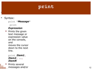  print : Produces text output on the console.
 Syntax:
print "Message"
print
Expression
 Prints the given
text message or
expression value
on the console,
and
moves the cursor
down to the next
line.
print Item1,
Item2, ...,
ItemN
 Prints several
messages and/or 12
print
 