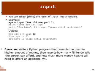  input : Reads a number from user input.
 You can assign (store) the result of input into a variable.
 Example:
age = input("How old are you? ")
print "Your age is", age
print "You have", 65 - age, "years until retirement"
Output:
How old are you? 53
Your age is 53
You have 12 years until retirement
14
 Exercise: Write a Python program that prompts the user for
his/her amount of money, then reports how many Nintendo Wiis
the person can afford, and how much more money he/she will
need to afford an additional Wii.
input
 