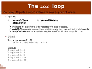 The for loop
17
 for loop: Repeats a set of statements over a group of values.

Syntax:
for variableName in groupOfValues:
statements

We indent the statements to be repeated with tabs or spaces.

variableName gives a name to each value, so you can refer to it in the statements.

groupOfValues can be a range of integers, specified with the range function.

Example:
for x in range(1, 6):
print x, "squared is", x * x
Output:
1 squared is 1
2 squared is 4
3 squared is 9
4 squared is 16
5 squared is 25
 
