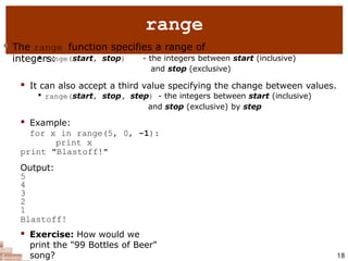 range
18
 The range function specifies a range of
integers:

range(start, stop) - the integers between start (inclusive)
and stop (exclusive)
 It can also accept a third value specifying the change between values.

range(start, stop, step) - the integers between start (inclusive)
and stop (exclusive) by step
 Example:
for x in range(5, 0, -1):
print x
print "Blastoff!"
Output:
5
4
3
2
1
Blastoff!
 Exercise: How would we
print the "99 Bottles of Beer"
song?
 