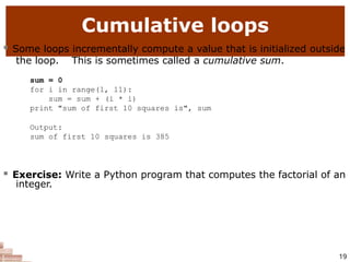 Cumulative loops
19
 Some loops incrementally compute a value that is initialized outside
the loop. This is sometimes called a cumulative sum.
sum = 0
for i in range(1, 11):
sum = sum + (i * i)
print "sum of first 10 squares is", sum
Output:
sum of first 10 squares is 385
 Exercise: Write a Python program that computes the factorial of an
integer.
 