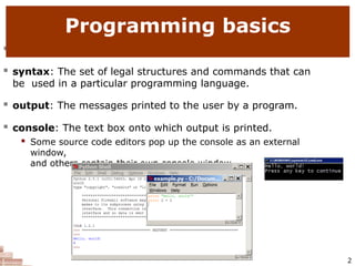  code or source code: The sequence of instructions in a program.
 syntax: The set of legal structures and commands that can
be used in a particular programming language.
 output: The messages printed to the user by a program.
 console: The text box onto which output is printed.
 Some source code editors pop up the console as an external
window,
and others contain their own console window.
Programming basics
2
 