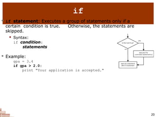 if
 if statement: Executes a group of statements only if a
certain condition is true. Otherwise, the statements are
skipped.
 Syntax:
if condition:
statements
 Example:
gpa = 3.4
if gpa > 2.0:
print "Your application is accepted."
20
 